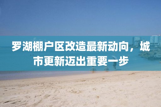 羅湖棚戶區(qū)改造最新動向，城市更新邁出重要一步