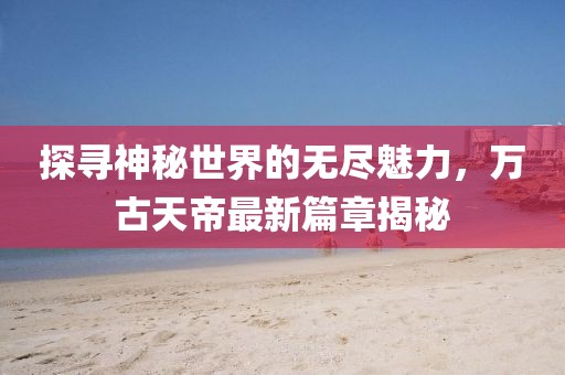 探尋神秘世界的無盡魅力，萬古天帝最新篇章揭秘
