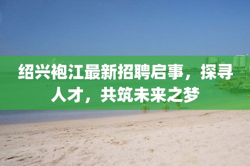 紹興袍江最新招聘啟事，探尋人才，共筑未來之夢