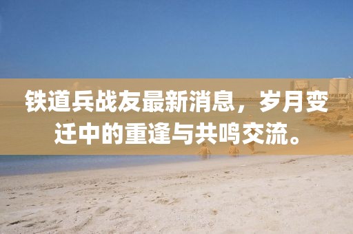 鐵道兵戰(zhàn)友最新消息，歲月變遷中的重逢與共鳴交流。