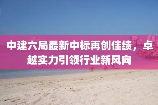 中建六局最新中標(biāo)再創(chuàng)佳績(jī)，卓越實(shí)力引領(lǐng)行業(yè)新風(fēng)向