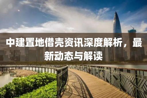 中建置地借殼資訊深度解析，最新動態(tài)與解讀
