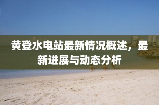 黃登水電站最新情況概述，最新進(jìn)展與動態(tài)分析