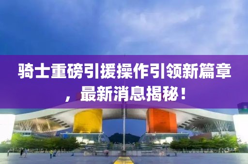 騎士重磅引援操作引領(lǐng)新篇章，最新消息揭秘！