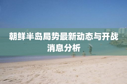 朝鮮半島局勢最新動態(tài)與開戰(zhàn)消息分析