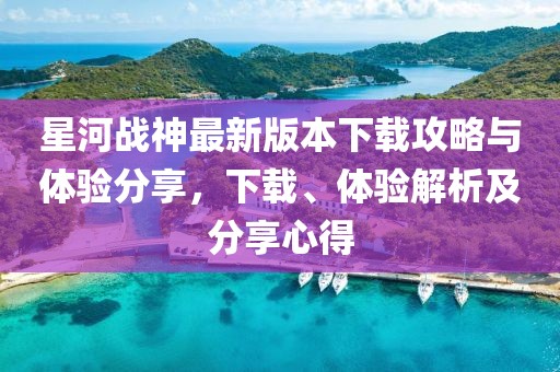 星河戰(zhàn)神最新版本下載攻略與體驗(yàn)分享，下載、體驗(yàn)解析及分享心得