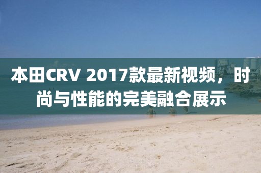 本田CRV 2017款最新視頻，時尚與性能的完美融合展示