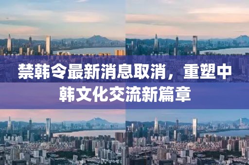 禁韓令最新消息取消，重塑中韓文化交流新篇章
