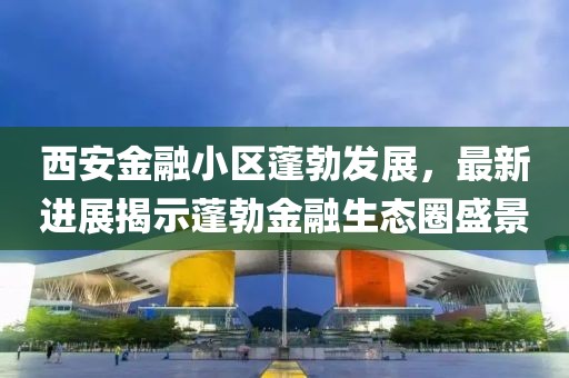 西安金融小區(qū)蓬勃發(fā)展，最新進展揭示蓬勃金融生態(tài)圈盛景