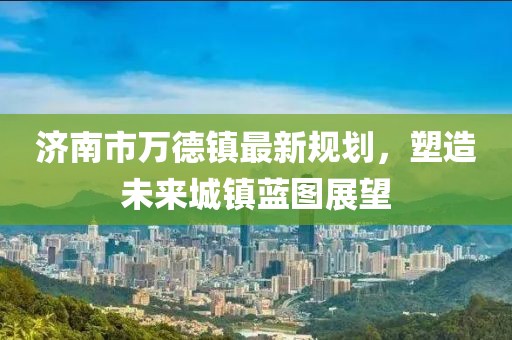 濟南市萬德鎮(zhèn)最新規(guī)劃，塑造未來城鎮(zhèn)藍圖展望