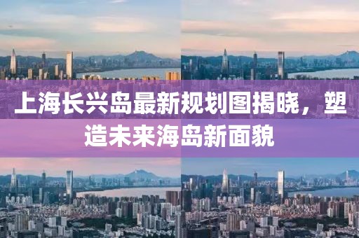 上海長(zhǎng)興島最新規(guī)劃圖揭曉，塑造未來(lái)海島新面貌