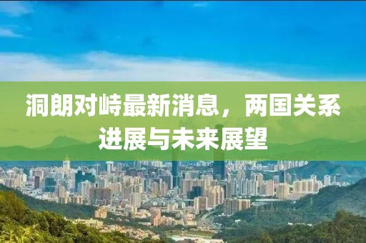 洞朗對峙最新消息，兩國關(guān)系進展與未來展望