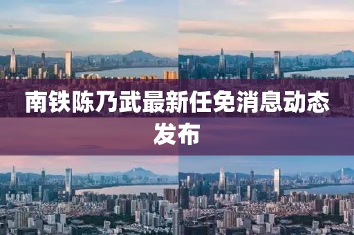 南鐵陳乃武最新任免消息動(dòng)態(tài)發(fā)布