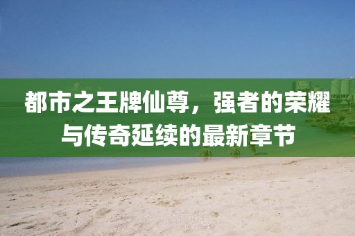都市之王牌仙尊，強者的榮耀與傳奇延續(xù)的最新章節(jié)