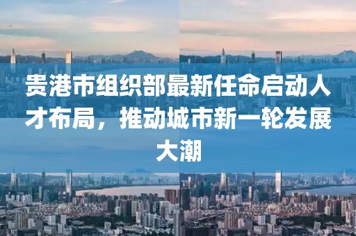 貴港市組織部最新任命啟動(dòng)人才布局，推動(dòng)城市新一輪發(fā)展大潮