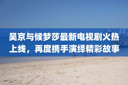 吳京與候夢莎最新電視劇火熱上線，再度攜手演繹精彩故事