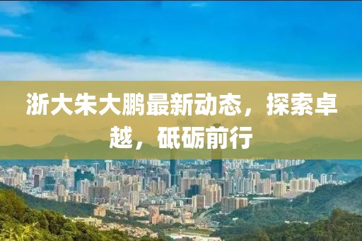 浙大朱大鵬最新動態(tài)，探索卓越，砥礪前行