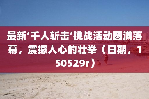 最新‘千人斬擊’挑戰(zhàn)活動圓滿落幕，震撼人心的壯舉（日期，150529r）
