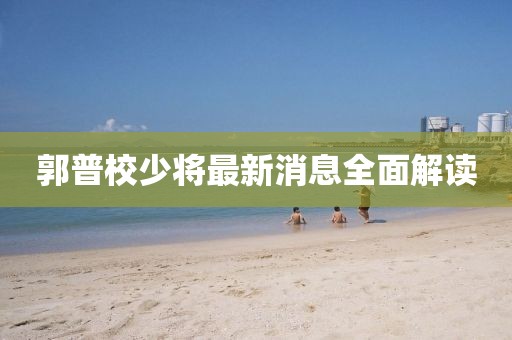 郭普校少將最新消息全面解讀