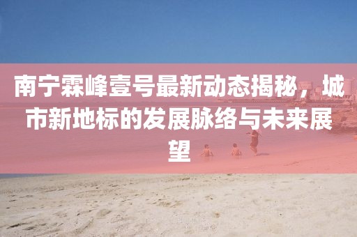 南寧霖峰壹號(hào)最新動(dòng)態(tài)揭秘，城市新地標(biāo)的發(fā)展脈絡(luò)與未來展望