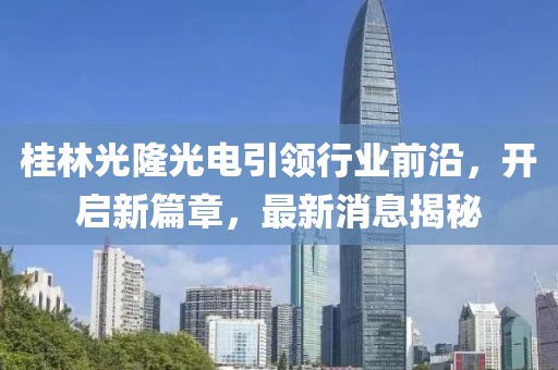 桂林光隆光電引領(lǐng)行業(yè)前沿，開啟新篇章，最新消息揭秘