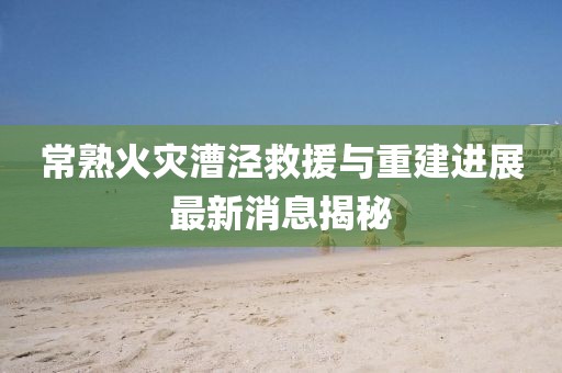 常熟火災(zāi)漕涇救援與重建進(jìn)展最新消息揭秘