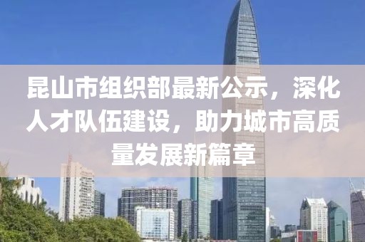 昆山市組織部最新公示，深化人才隊(duì)伍建設(shè)，助力城市高質(zhì)量發(fā)展新篇章