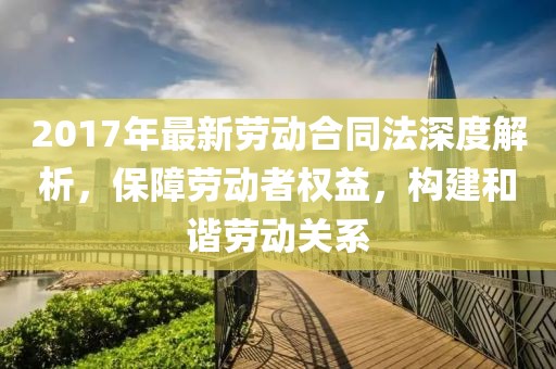 2017年最新勞動合同法深度解析，保障勞動者權(quán)益，構(gòu)建和諧勞動關(guān)系