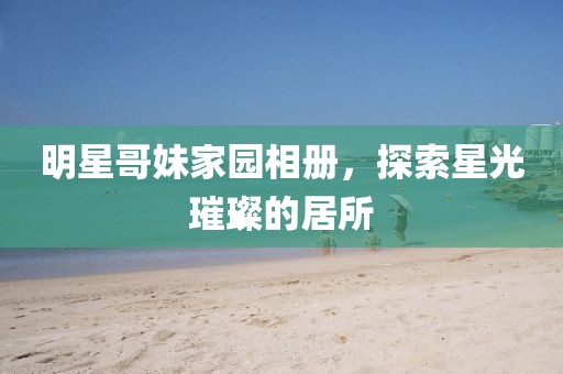 明星哥妹家園相冊(cè)，探索星光璀璨的居所