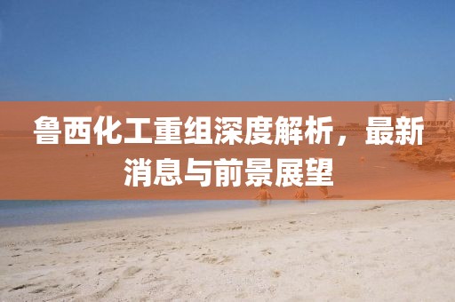 魯西化工重組深度解析，最新消息與前景展望