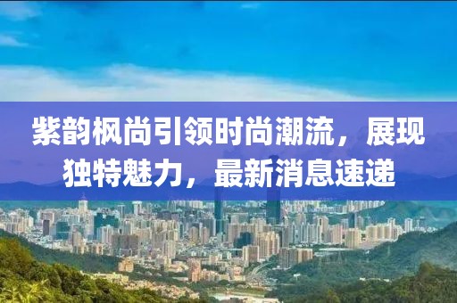 紫韻楓尚引領(lǐng)時(shí)尚潮流，展現(xiàn)獨(dú)特魅力，最新消息速遞