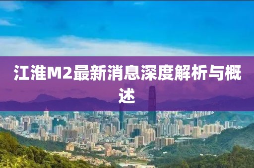 江淮M2最新消息深度解析與概述