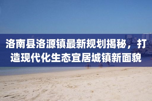 洛南縣洛源鎮(zhèn)最新規(guī)劃揭秘，打造現(xiàn)代化生態(tài)宜居城鎮(zhèn)新面貌