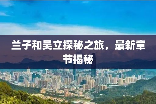 蘭子和吳立探秘之旅，最新章節(jié)揭秘