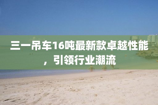 三一吊車16噸最新款卓越性能，引領(lǐng)行業(yè)潮流