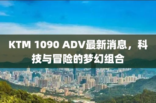 KTM 1090 ADV最新消息，科技與冒險(xiǎn)的夢(mèng)幻組合