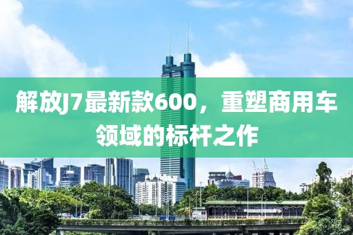 解放J7最新款600，重塑商用車領域的標桿之作