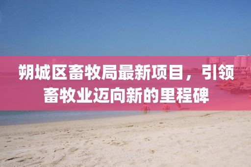 朔城區(qū)畜牧局最新項(xiàng)目，引領(lǐng)畜牧業(yè)邁向新的里程碑