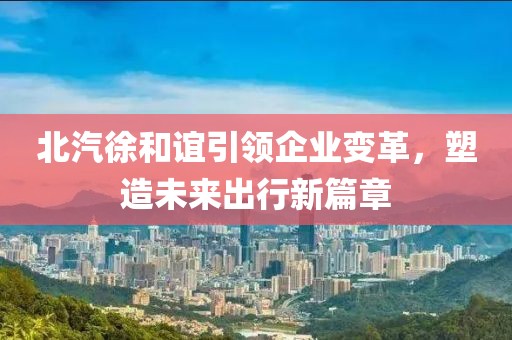 北汽徐和誼引領企業(yè)變革，塑造未來出行新篇章
