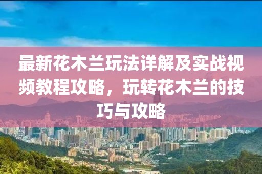 最新花木蘭玩法詳解及實戰(zhàn)視頻教程攻略，玩轉(zhuǎn)花木蘭的技巧與攻略