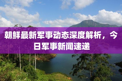 朝鮮最新軍事動(dòng)態(tài)深度解析，今日軍事新聞速遞