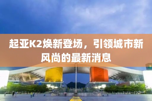 起亞K2煥新登場，引領城市新風尚的最新消息