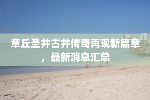 章丘圣井古井傳奇再現(xiàn)新篇章，最新消息匯總