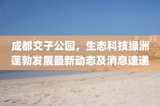 成都交子公園，生態(tài)科技綠洲蓬勃發(fā)展最新動態(tài)及消息速遞