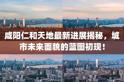 咸陽仁和天地最新進展揭秘，城市未來面貌的藍圖初現(xiàn)！