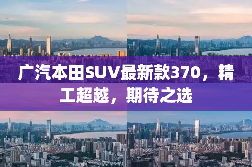 廣汽本田SUV最新款370，精工超越，期待之選