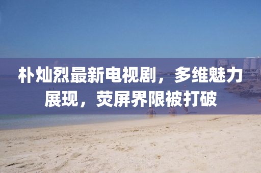 樸燦烈最新電視劇，多維魅力展現(xiàn)，熒屏界限被打破