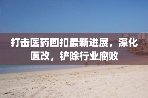 打擊醫(yī)藥回扣最新進展，深化醫(yī)改，鏟除行業(yè)腐敗