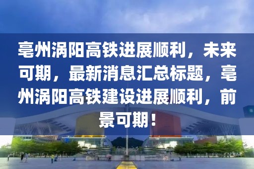 亳州渦陽高鐵進(jìn)展順利，未來可期，最新消息匯總標(biāo)題，亳州渦陽高鐵建設(shè)進(jìn)展順利，前景可期！