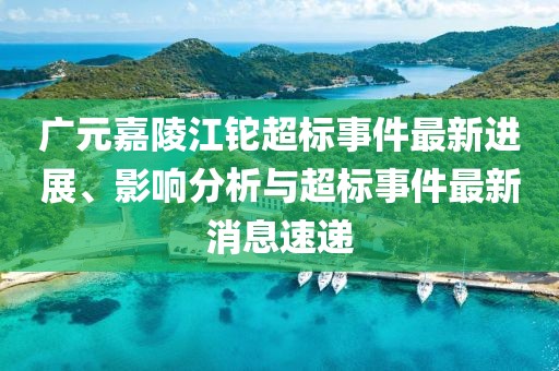 廣元嘉陵江鉈超標(biāo)事件最新進(jìn)展、影響分析與超標(biāo)事件最新消息速遞